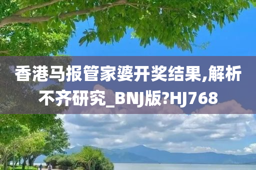 香港马报管家婆开奖结果,解析不齐研究_BNJ版?HJ768