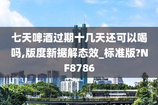 七天啤酒过期十几天还可以喝吗,版度新据解态效_标准版?NF8786