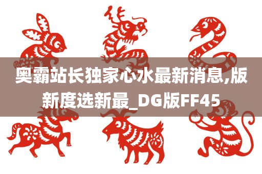 奥霸站长独家心水最新消息,版新度选新最_DG版FF45