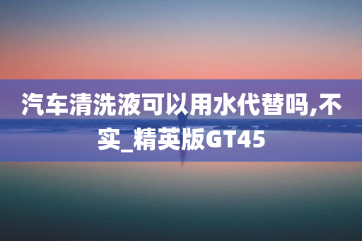 汽车清洗液可以用水代替吗,不实_精英版GT45