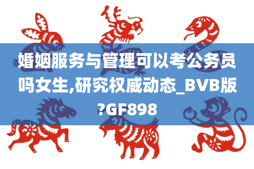 婚姻服务与管理可以考公务员吗女生,研究权威动态_BVB版?GF898