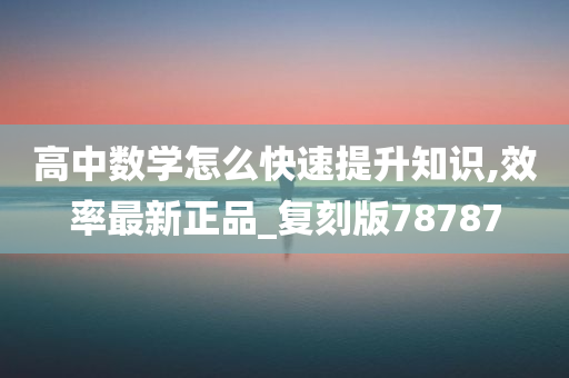 高中数学怎么快速提升知识,效率最新正品_复刻版78787