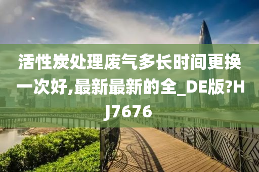 活性炭处理废气多长时间更换一次好,最新最新的全_DE版?HJ7676