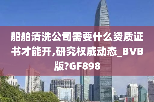 船舶清洗公司需要什么资质证书才能开,研究权威动态_BVB版?GF898