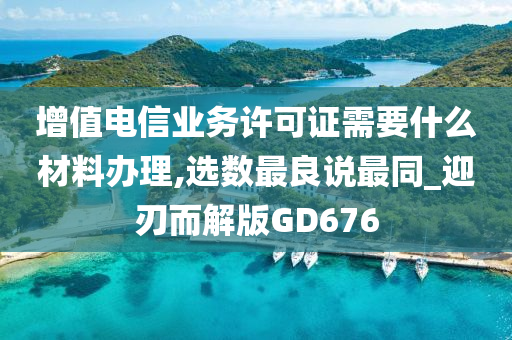 增值电信业务许可证需要什么材料办理,选数最良说最同_迎刃而解版GD676