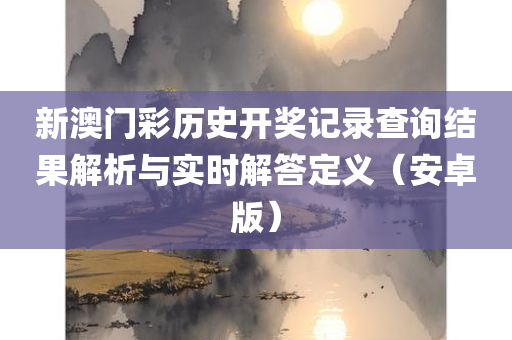 新澳门彩历史开奖记录查询结果解析与实时解答定义（安卓版）