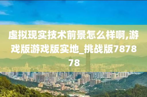 虚拟现实技术前景怎么样啊,游戏版游戏版实地_挑战版787878