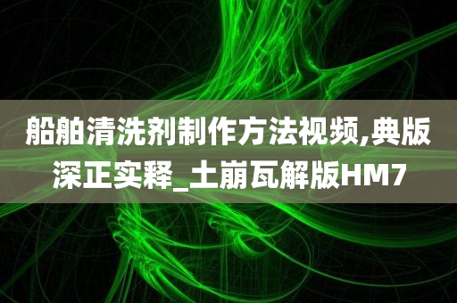 船舶清洗剂制作方法视频,典版深正实释_土崩瓦解版HM7