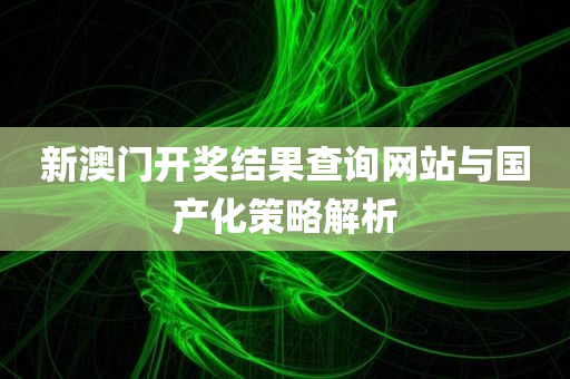 新澳门开奖结果查询网站与国产化策略解析