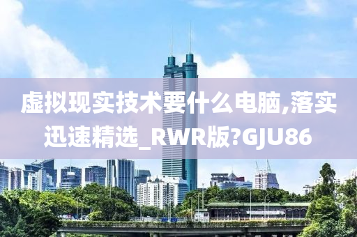 虚拟现实技术要什么电脑,落实迅速精选_RWR版?GJU86