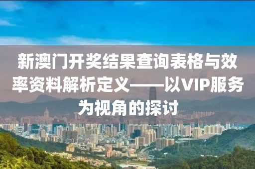 新澳门开奖结果查询表格与效率资料解析定义——以VIP服务为视角的探讨