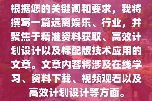 根据您的关键词和要求，我将撰写一篇远离娱乐、行业，并聚焦于精准资料获取、高效计划设计以及标配版技术应用的文章。文章内容将涉及在线学习、资料下载、视频观看以及高效计划设计等方面。