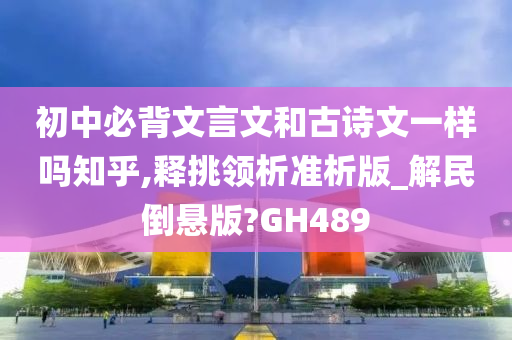 初中必背文言文和古诗文一样吗知乎,释挑领析准析版_解民倒悬版?GH489