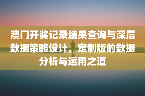 澳门开奖记录结果查询与深层数据策略设计，定制版的数据分析与运用之道