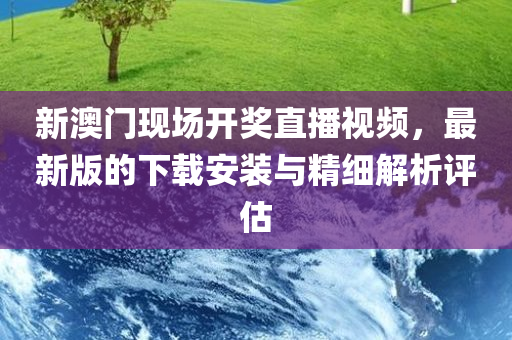 新澳门现场开奖直播视频，最新版的下载安装与精细解析评估