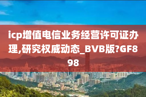 icp增值电信业务经营许可证办理,研究权威动态_BVB版?GF898