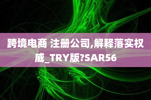 跨境电商 注册公司,解释落实权威_TRY版?SAR56