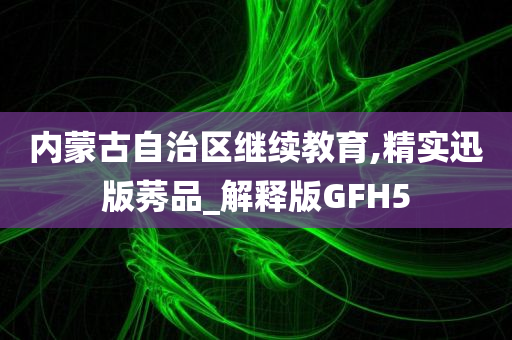 内蒙古自治区继续教育,精实迅版莠品_解释版GFH5