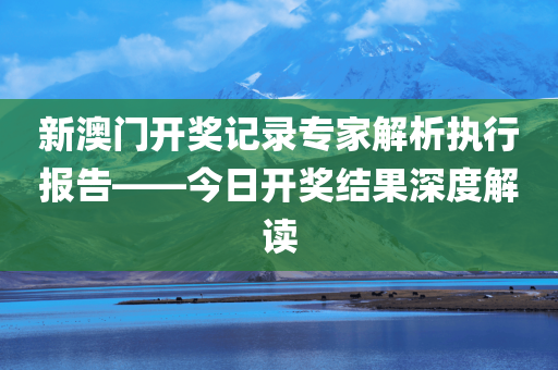 新澳门开奖记录专家解析执行报告——今日开奖结果深度解读