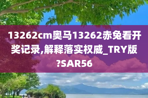 13262cm奥马13262赤兔看开奖记录,解释落实权威_TRY版?SAR56