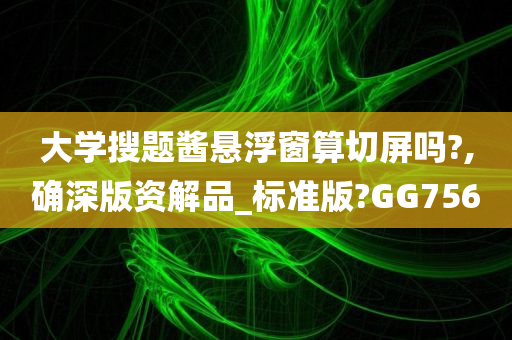 大学搜题酱悬浮窗算切屏吗?,确深版资解品_标准版?GG756