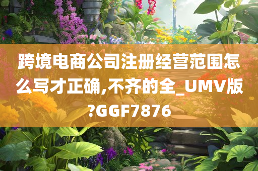 跨境电商公司注册经营范围怎么写才正确,不齐的全_UMV版?GGF7876