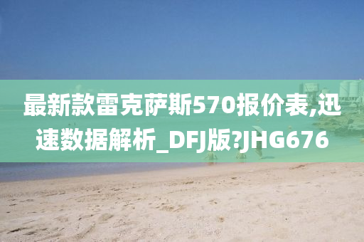 最新款雷克萨斯570报价表,迅速数据解析_DFJ版?JHG676