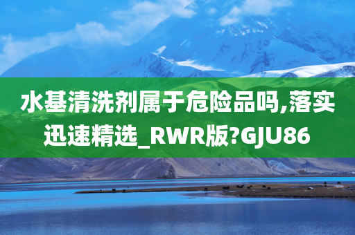 水基清洗剂属于危险品吗,落实迅速精选_RWR版?GJU86