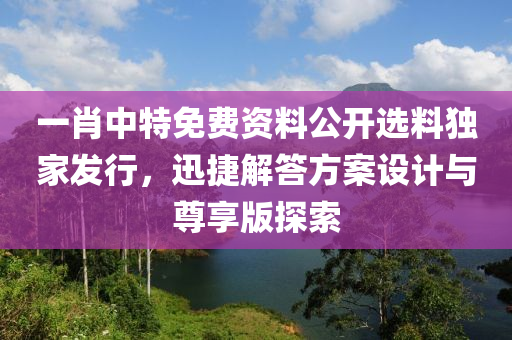 一肖中特免费资料公开选料独家发行，迅捷解答方案设计与尊享版探索