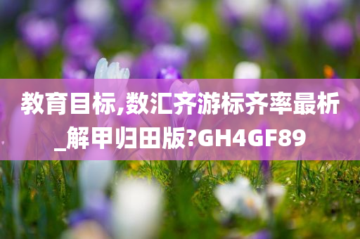 教育目标,数汇齐游标齐率最析_解甲归田版?GH4GF89