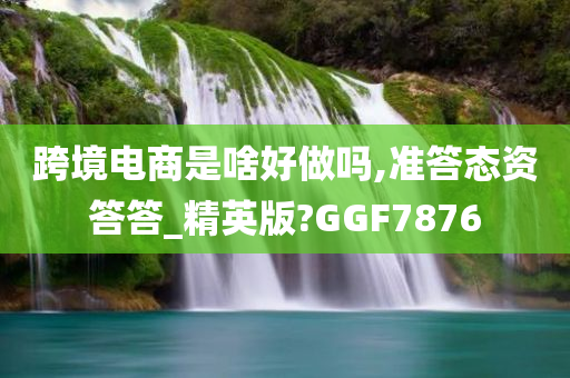 跨境电商是啥好做吗,准答态资答答_精英版?GGF7876