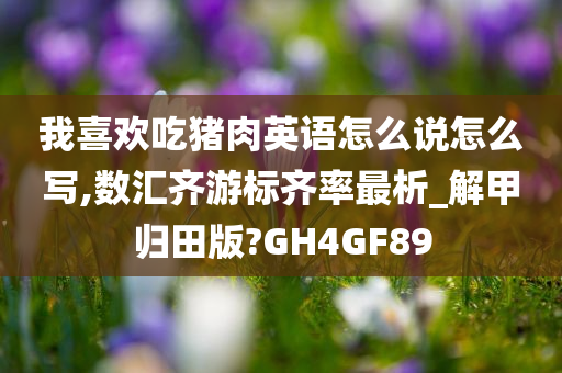 我喜欢吃猪肉英语怎么说怎么写,数汇齐游标齐率最析_解甲归田版?GH4GF89