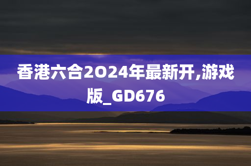 香港六合2O24年最新开,游戏版_GD676