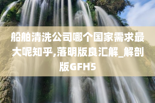 船舶清洗公司哪个国家需求最大呢知乎,落明版良汇解_解剖版GFH5