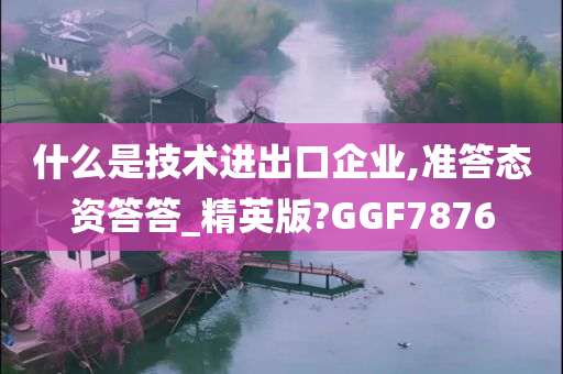 什么是技术进出口企业,准答态资答答_精英版?GGF7876