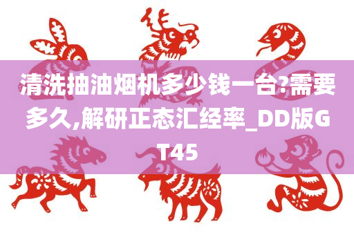 清洗抽油烟机多少钱一台?需要多久,解研正态汇经率_DD版GT45