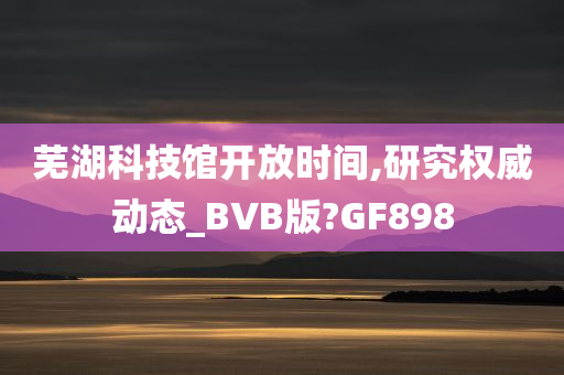 芜湖科技馆开放时间,研究权威动态_BVB版?GF898