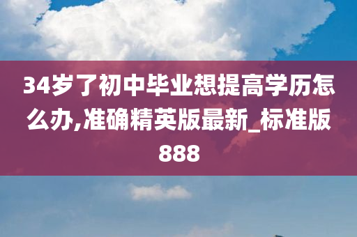 34岁了初中毕业想提高学历怎么办,准确精英版最新_标准版888