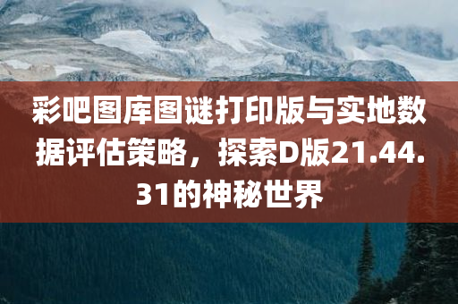 彩吧图库图谜打印版与实地数据评估策略，探索D版21.44.31的神秘世界