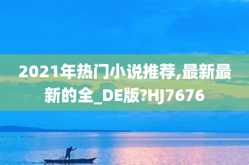 2021年热门小说推荐,最新最新的全_DE版?HJ7676