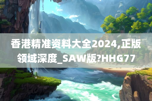 香港精准资料大全2024,正版领域深度_SAW版?HHG77