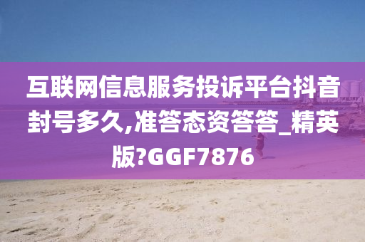 互联网信息服务投诉平台抖音封号多久,准答态资答答_精英版?GGF7876