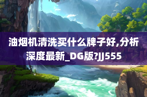 油烟机清洗买什么牌子好,分析深度最新_DG版?JJ555