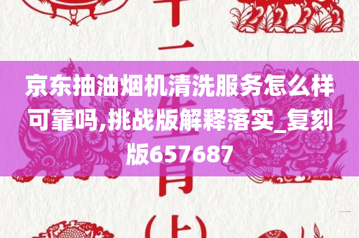 京东抽油烟机清洗服务怎么样可靠吗,挑战版解释落实_复刻版657687