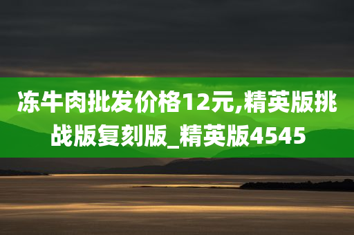 冻牛肉批发价格12元,精英版挑战版复刻版_精英版4545