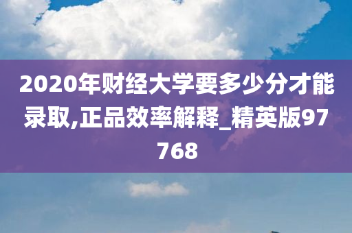 2020年财经大学要多少分才能录取,正品效率解释_精英版97768