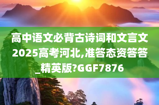 高中语文必背古诗词和文言文2025高考河北,准答态资答答_精英版?GGF7876