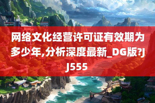 网络文化经营许可证有效期为多少年,分析深度最新_DG版?JJ555