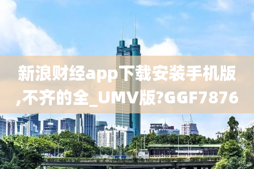 新浪财经app下载安装手机版,不齐的全_UMV版?GGF7876