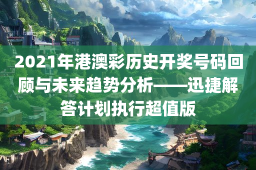 2021年港澳彩历史开奖号码回顾与未来趋势分析——迅捷解答计划执行超值版